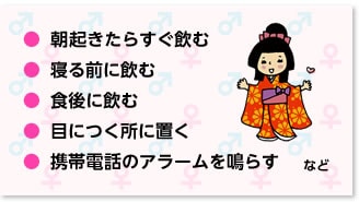 朝起きたらすぐ飲む寝る前に飲む 食後に飲む 目につく所に置く 携帯電話のアラームを鳴らす